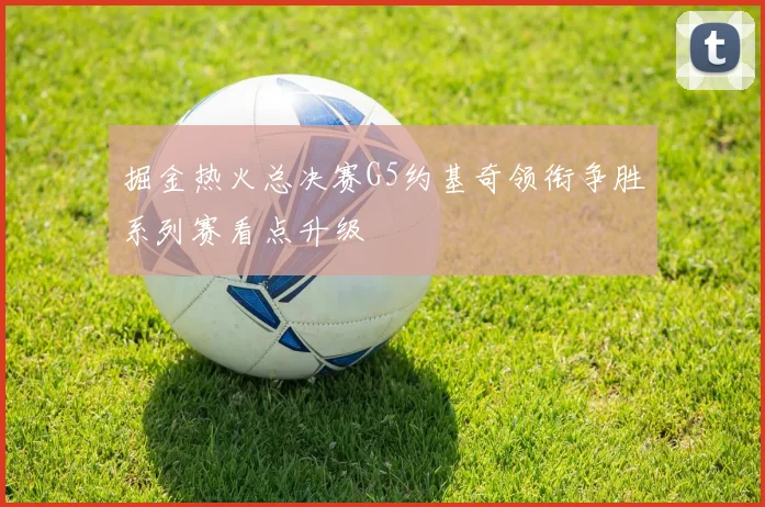 掘金热火总决赛G5约基奇领衔争胜系列赛看点升级