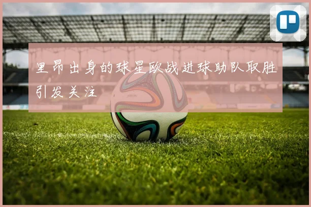 里昂出身的球星欧战进球助队取胜引发关注