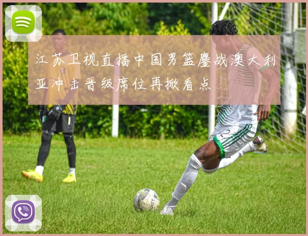 江苏卫视直播中国男篮鏖战澳大利亚冲击晋级席位再掀看点