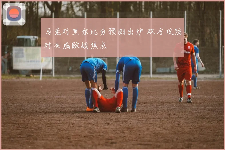 马竞对里尔比分预测出炉 双方攻防对决成欧战焦点