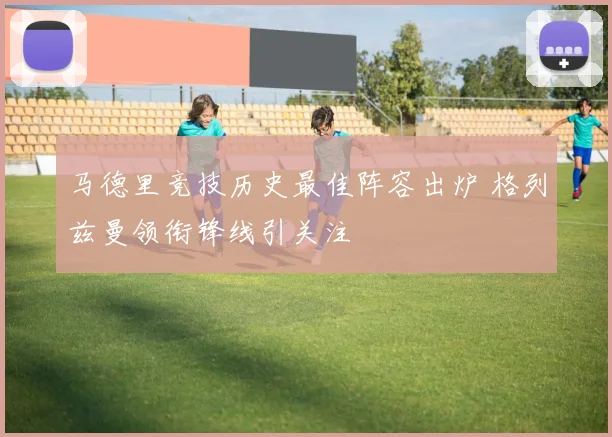 马德里竞技历史最佳阵容出炉 格列兹曼领衔锋线引关注