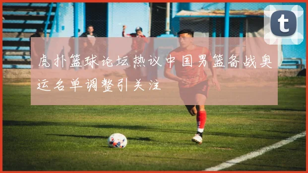 虎扑篮球论坛热议中国男篮备战奥运名单调整引关注