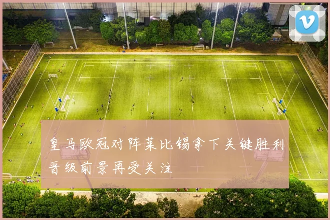 皇马欧冠对阵莱比锡拿下关键胜利晋级前景再受关注