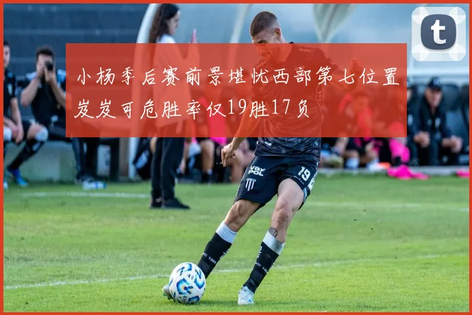 小杨季后赛前景堪忧西部第七位置岌岌可危胜率仅19胜17负