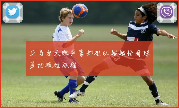 亚马尔天赋异禀却难以超越传奇球员的艰难旅程