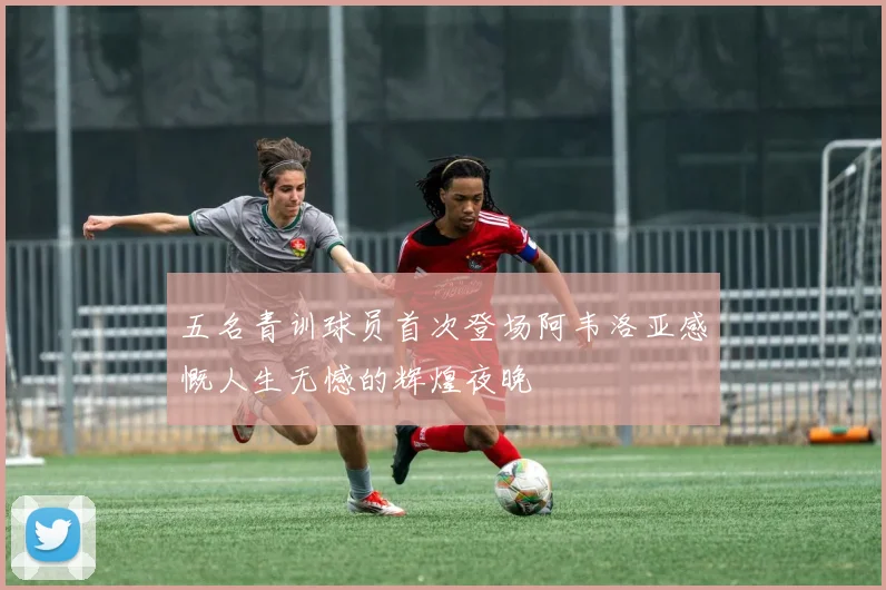 五名青训球员首次登场阿韦洛亚感慨人生无憾的辉煌夜晚