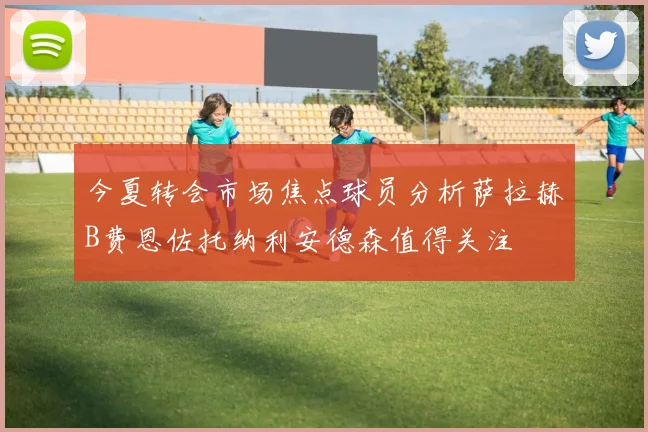 今夏转会市场焦点球员分析萨拉赫B费恩佐托纳利安德森值得关注