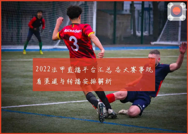 2022法甲直播平台汇总 各大赛事观看渠道与转播安排解析