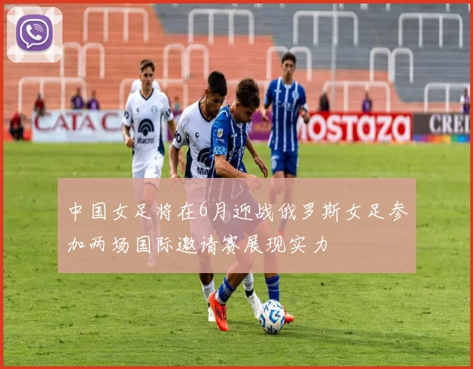 中国女足将在6月迎战俄罗斯女足参加两场国际邀请赛展现实力
