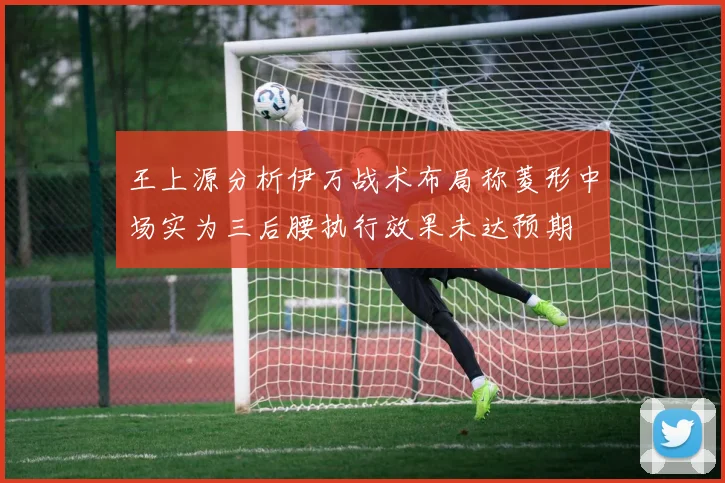 王上源分析伊万战术布局称菱形中场实为三后腰执行效果未达预期
