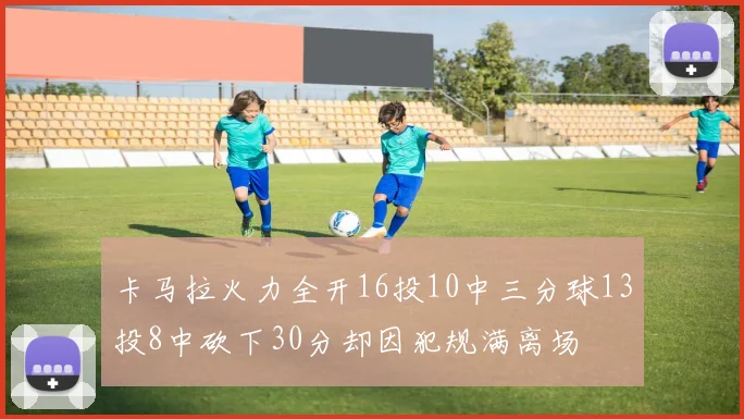 卡马拉火力全开16投10中三分球13投8中砍下30分却因犯规满离场