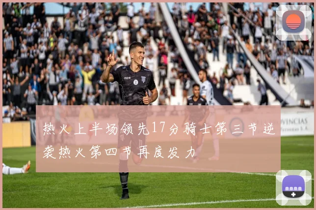 热火上半场领先17分骑士第三节逆袭热火第四节再度发力