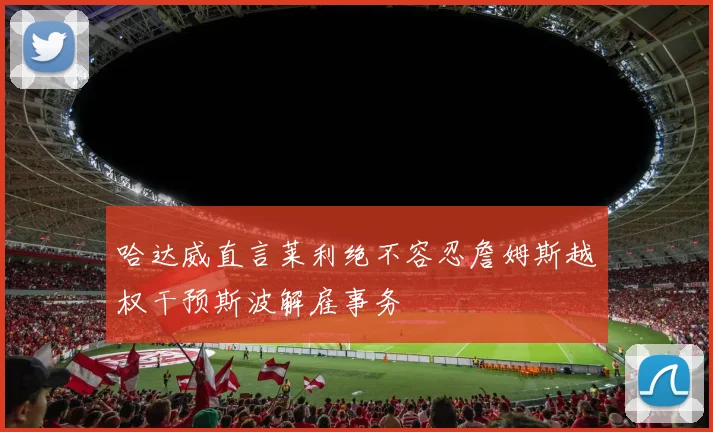 哈达威直言莱利绝不容忍詹姆斯越权干预斯波解雇事务