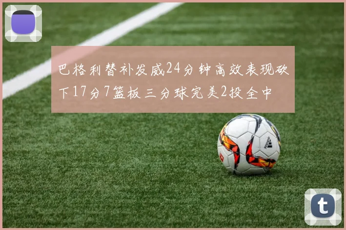 巴格利替补发威24分钟高效表现砍下17分7篮板三分球完美2投全中