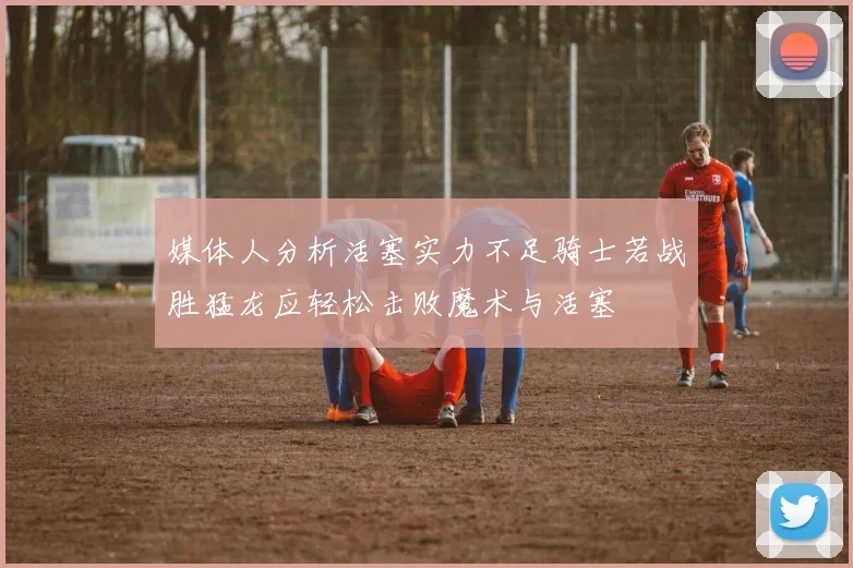 媒体人分析活塞实力不足骑士若战胜猛龙应轻松击败魔术与活塞